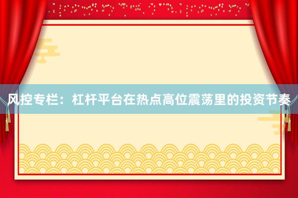 风控专栏：杠杆平台在热点高位震荡里的投资节奏