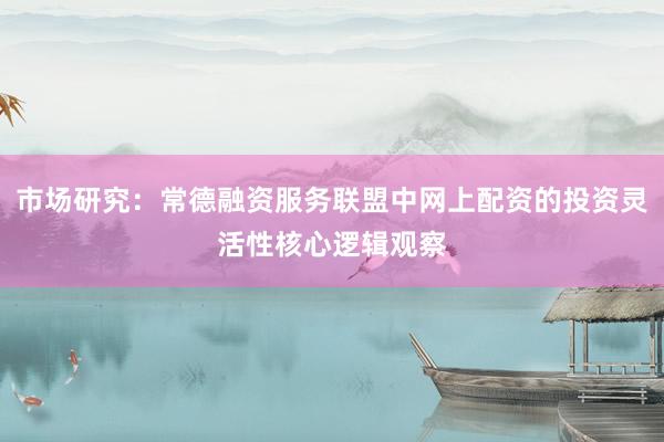 市场研究：常德融资服务联盟中网上配资的投资灵活性核心逻辑观察