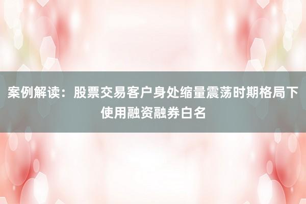 案例解读：股票交易客户身处缩量震荡时期格局下使用融资融券白名