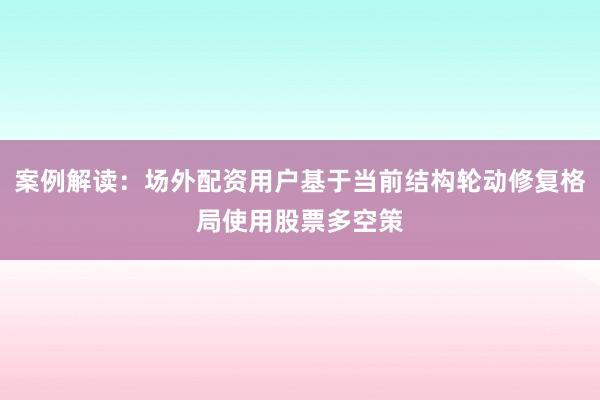 案例解读：场外配资用户基于当前结构轮动修复格局使用股票多空策
