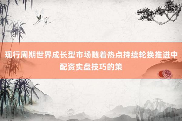 现行周期世界成长型市场随着热点持续轮换推进中配资实盘技巧的策