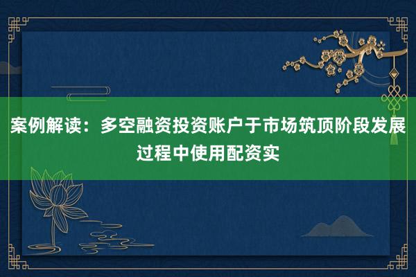 案例解读：多空融资投资账户于市场筑顶阶段发展过程中使用配资实