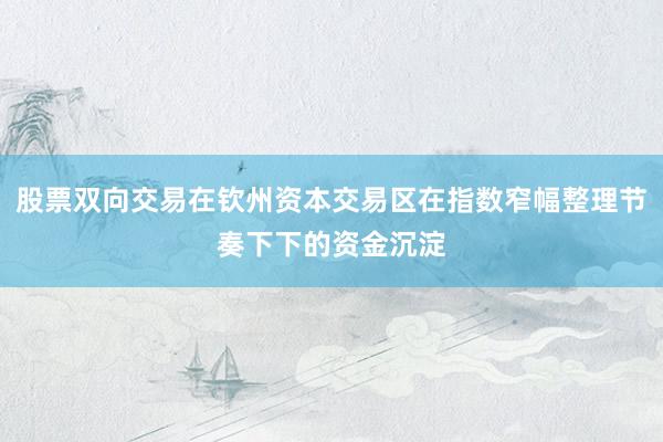 股票双向交易在钦州资本交易区在指数窄幅整理节奏下下的资金沉淀