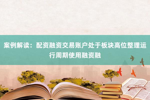 案例解读：配资融资交易账户处于板块高位整理运行周期使用融资融