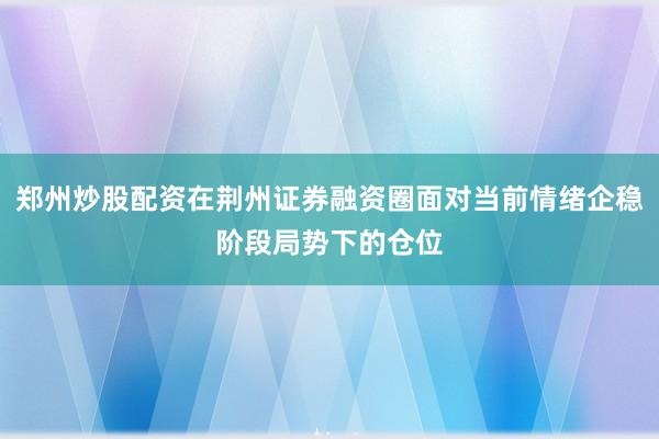 郑州炒股配资在荆州证券融资圈面对当前情绪企稳阶段局势下的仓位