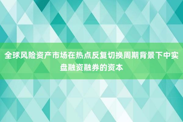 全球风险资产市场在热点反复切换周期背景下中实盘融资融券的资本