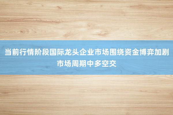当前行情阶段国际龙头企业市场围绕资金博弈加剧市场周期中多空交