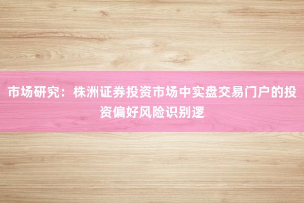 市场研究：株洲证券投资市场中实盘交易门户的投资偏好风险识别逻
