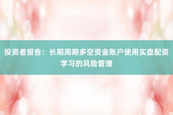 投资者报告：长期周期多空资金账户使用实盘配资学习的风险管理