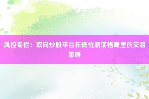 风控专栏：双向炒股平台在低位震荡格局里的交易策略