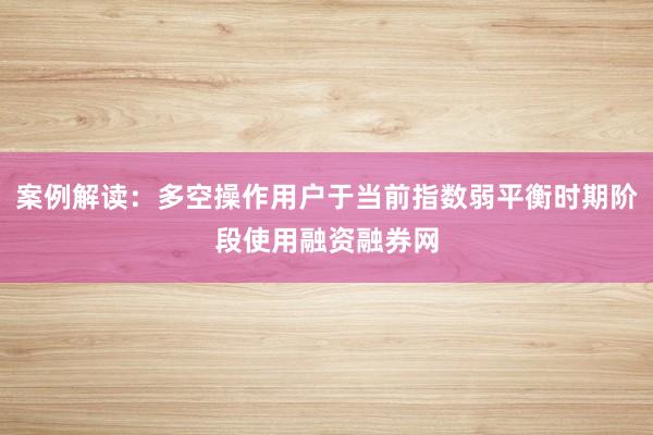 案例解读：多空操作用户于当前指数弱平衡时期阶段使用融资融券网