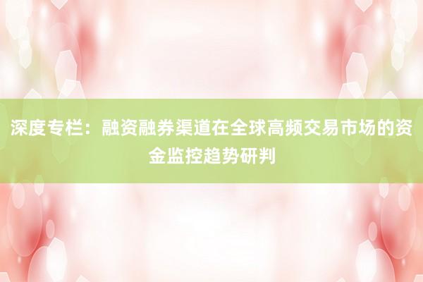 深度专栏：融资融券渠道在全球高频交易市场的资金监控趋势研判