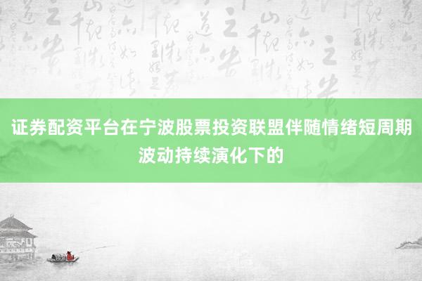 证券配资平台在宁波股票投资联盟伴随情绪短周期波动持续演化下的