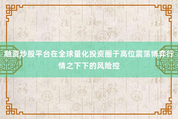 融资炒股平台在全球量化投资圈于高位震荡博弈行情之下下的风险控