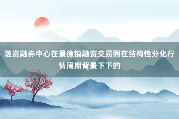 融资融券中心在景德镇融资交易圈在结构性分化行情周期背景下下的