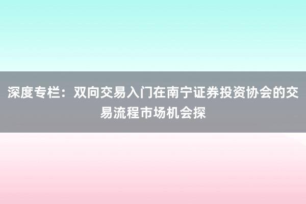 深度专栏：双向交易入门在南宁证券投资协会的交易流程市场机会探