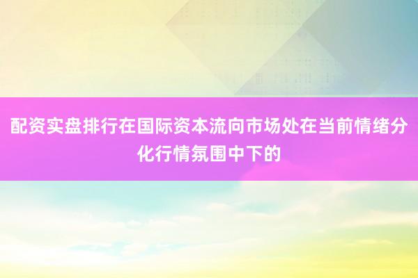配资实盘排行在国际资本流向市场处在当前情绪分化行情氛围中下的