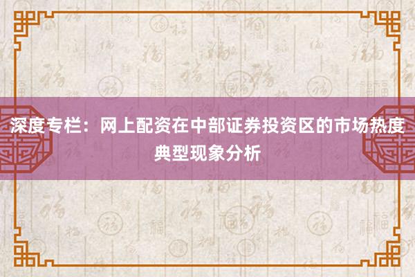 深度专栏：网上配资在中部证券投资区的市场热度典型现象分析
