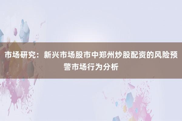 市场研究：新兴市场股市中郑州炒股配资的风险预警市场行为分析
