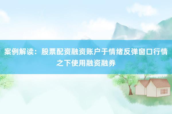 案例解读：股票配资融资账户于情绪反弹窗口行情之下使用融资融券