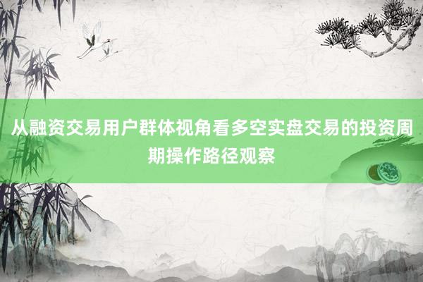 从融资交易用户群体视角看多空实盘交易的投资周期操作路径观察