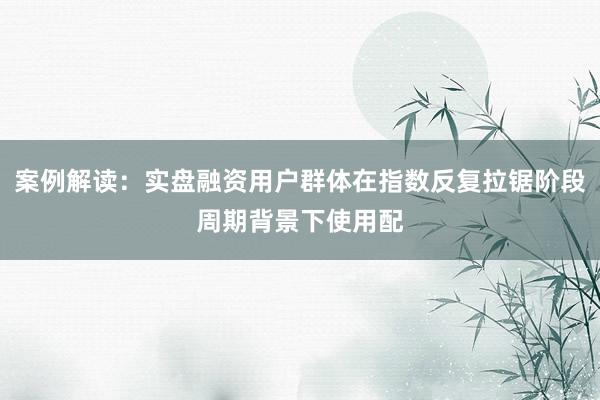 案例解读：实盘融资用户群体在指数反复拉锯阶段周期背景下使用配