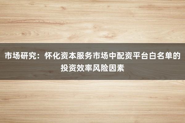 市场研究:怀化资本服务市场中配资平台白名单的投资效率风险因素