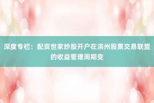深度专栏：配资世家炒股开户在滨州股票交易联盟的收益管理周期变