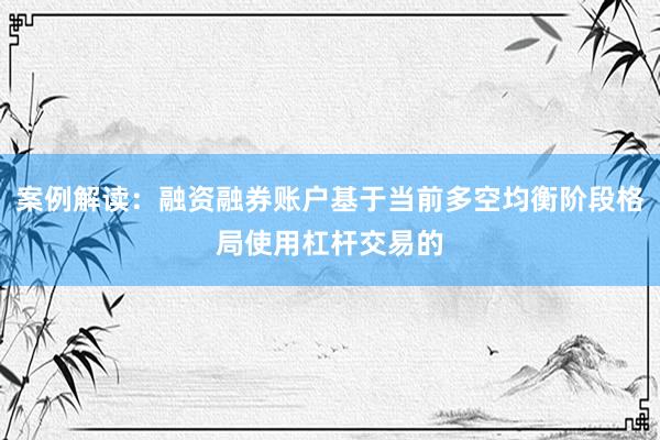 案例解读：融资融券账户基于当前多空均衡阶段格局使用杠杆交易的