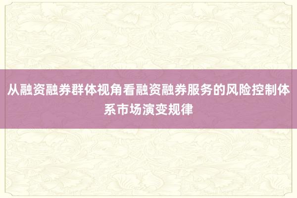 从融资融券群体视角看融资融券服务的风险控制体系市场演变规律