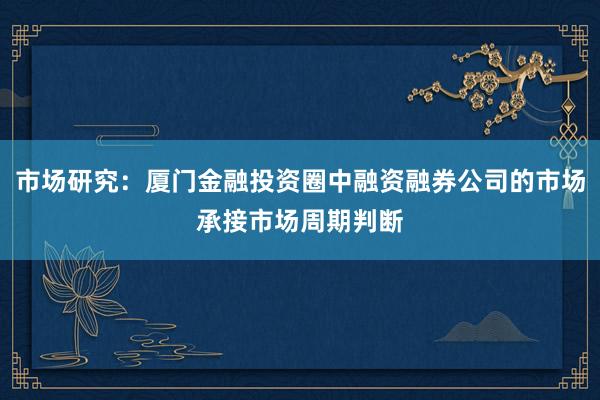 市场研究：厦门金融投资圈中融资融券公司的市场承接市场周期判断