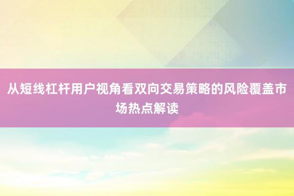 从短线杠杆用户视角看双向交易策略的风险覆盖市场热点解读
