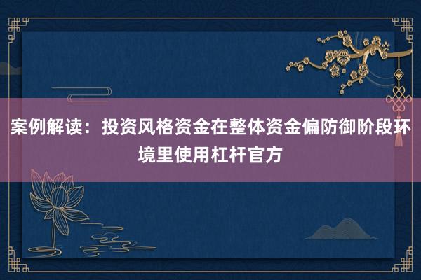 案例解读：投资风格资金在整体资金偏防御阶段环境里使用杠杆官方