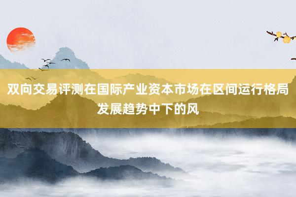 双向交易评测在国际产业资本市场在区间运行格局发展趋势中下的风