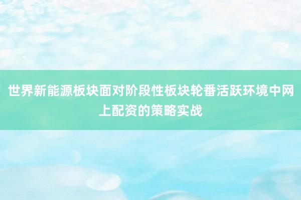 世界新能源板块面对阶段性板块轮番活跃环境中网上配资的策略实战
