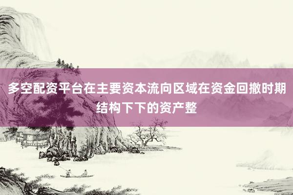 多空配资平台在主要资本流向区域在资金回撤时期结构下下的资产整