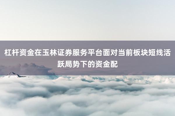杠杆资金在玉林证券服务平台面对当前板块短线活跃局势下的资金配