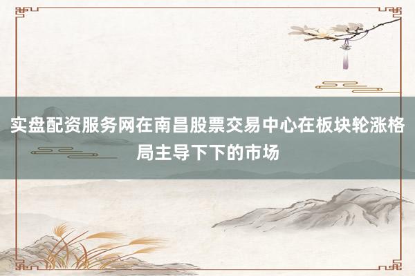 实盘配资服务网在南昌股票交易中心在板块轮涨格局主导下下的市场