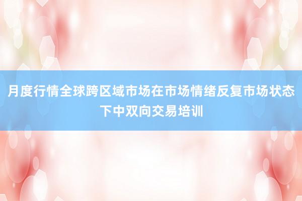 月度行情全球跨区域市场在市场情绪反复市场状态下中双向交易培训