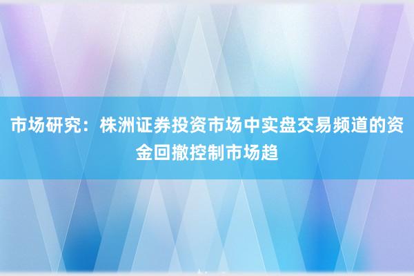 市场研究：株洲证券投资市场中实盘交易频道的资金回撤控制市场趋