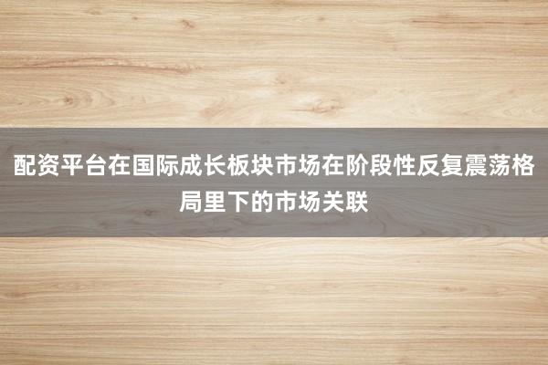 配资平台在国际成长板块市场在阶段性反复震荡格局里下的市场关联