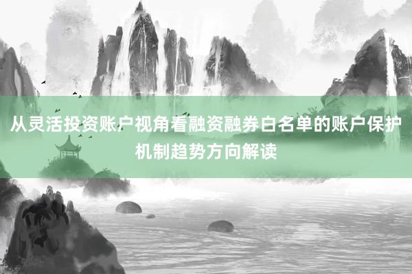 从灵活投资账户视角看融资融券白名单的账户保护机制趋势方向解读