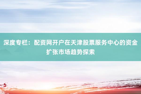 深度专栏：配资网开户在天津股票服务中心的资金扩张市场趋势探索