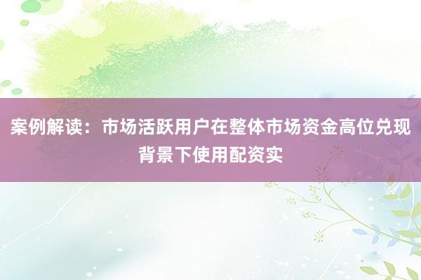 案例解读：市场活跃用户在整体市场资金高位兑现背景下使用配资实