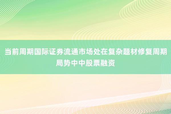 当前周期国际证券流通市场处在复杂题材修复周期局势中中股票融资