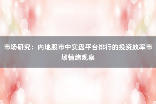 市场研究：内地股市中实盘平台排行的投资效率市场情绪观察