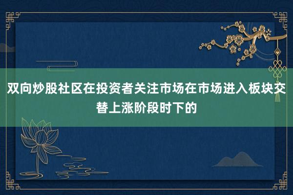 双向炒股社区在投资者关注市场在市场进入板块交替上涨阶段时下的