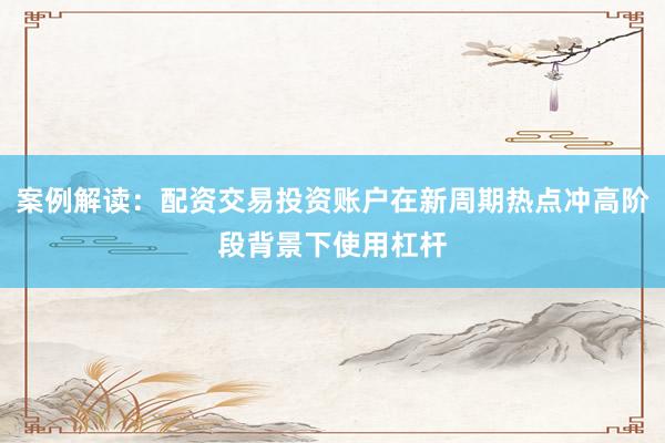案例解读：配资交易投资账户在新周期热点冲高阶段背景下使用杠杆