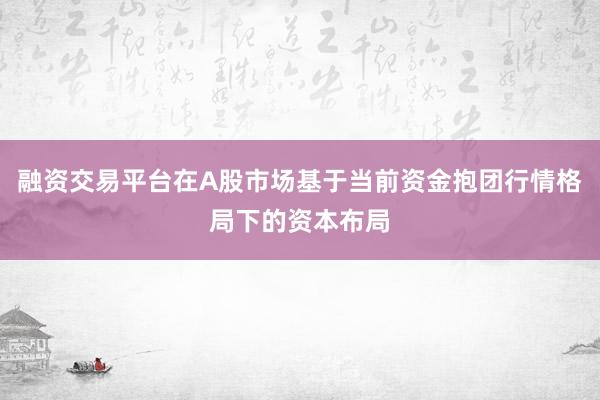 融资交易平台在A股市场基于当前资金抱团行情格局下的资本布局