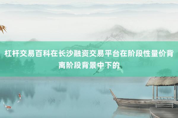 杠杆交易百科在长沙融资交易平台在阶段性量价背离阶段背景中下的